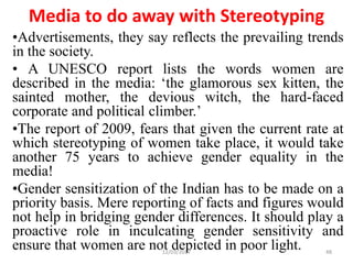 Media to do away with Stereotyping
•Advertisements, they say reflects the prevailing trends
in the society.
• A UNESCO report lists the words women are
described in the media: ‘the glamorous sex kitten, the
sainted mother, the devious witch, the hard-faced
corporate and political climber.’
•The report of 2009, fears that given the current rate at
which stereotyping of women take place, it would take
another 75 years to achieve gender equality in the
media!
•Gender sensitization of the Indian has to be made on a
priority basis. Mere reporting of facts and figures would
not help in bridging gender differences. It should play a
proactive role in inculcating gender sensitivity and
ensure that women are not depicted in poor light.12/03/2017 48
 
