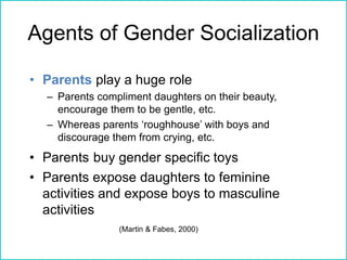 Agents of Gender Socialization
• Parents play a huge role
– Parents compliment daughters on their beauty,
encourage them to be gentle, etc.
– Whereas parents ‘roughhouse’ with boys and
discourage them from crying, etc.
• Parents buy gender specific toys
• Parents expose daughters to feminine
activities and expose boys to masculine
activities
(Martin & Fabes, 2000)
 