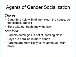 Agents of Gender Socialization
Chores
• Daughters help with dinner, clean the house, do
the dishes, babysit
• Boys take out trash, mow the lawn
Activities
• Parents enroll girls in ballet, cooking class
• Boys are enrolled in more sports
• Parents are more likely to “roughhouse” with
boys
 