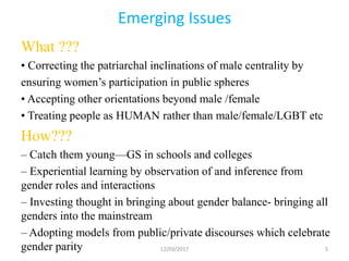 Emerging Issues
What ???
• Correcting the patriarchal inclinations of male centrality by
ensuring women’s participation in public spheres
• Accepting other orientations beyond male /female
• Treating people as HUMAN rather than male/female/LGBT etc
How???
– Catch them young—GS in schools and colleges
– Experiential learning by observation of and inference from
gender roles and interactions
– Investing thought in bringing about gender balance- bringing all
genders into the mainstream
– Adopting models from public/private discourses which celebrate
gender parity 12/03/2017 5
 