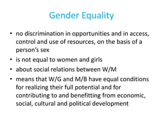 Gender Equality
• no discrimination in opportunities and in access,
control and use of resources, on the basis of a
person’s sex
• is not equal to women and girls
• about social relations between W/M
• means that W/G and M/B have equal conditions
for realizing their full potential and for
contributing to and benefitting from economic,
social, cultural and political development
 