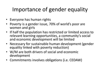 Importance of gender equality
• Everyone has human rights
• Poverty is a gender issue, 70% of world’s poor are
women and girls
• If half the population has restricted or limited access to
relevant learning opportunities, a community’s social
and economic development will be limited
• Necessary for sustainable human development (gender
equality linked with poverty reduction)
• W/M are both drivers of social and economic
development
• Commitments involves obligations (i.e. CEDAW)
 