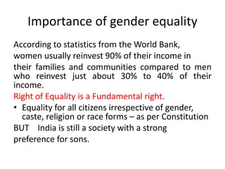 Importance of gender equality
According to statistics from the World Bank,
women usually reinvest 90% of their income in
their families and communities compared to men
who reinvest just about 30% to 40% of their
income.
Right of Equality is a Fundamental right.
• Equality for all citizens irrespective of gender,
caste, religion or race forms – as per Constitution
BUT India is still a society with a strong
preference for sons.
 