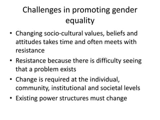Challenges in promoting gender
equality
• Changing socio-cultural values, beliefs and
attitudes takes time and often meets with
resistance
• Resistance because there is difficulty seeing
that a problem exists
• Change is required at the individual,
community, institutional and societal levels
• Existing power structures must change
 