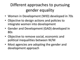 Different approaches to pursuing
gender equality
• Women in Development (WID) developed in 70s
• Objective to design actions and policies to
integrate women into development
• Gender and Development (GAD) developed in
80s
• Objective to remove social, economic and
political inequalities between W/M
• Most agencies are adopting the gender and
development approach
 