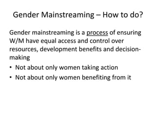 Gender Mainstreaming – How to do?
Gender mainstreaming is a process of ensuring
W/M have equal access and control over
resources, development benefits and decision-
making
• Not about only women taking action
• Not about only women benefiting from it
 