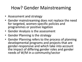 How? Gender Mainstreaming
• Assessment and strategy
• Gender mainstreaming does not replace the need
for targeted, women-specific policies and
programmes or positive legation
• Gender Analysis is the assessment
• Gender Planning is the strategy
• Gender Planning refers to the process of planning
developmental programs and projects that are
gender-responsive and which take into account
the impact of differing gender roles and gender
needs of W/M in a community/sector
 