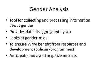 Gender Analysis
• Tool for collecting and processing information
about gender
• Provides data disaggregated by sex
• Looks at gender roles
• To ensure W/M benefit from resources and
development (policies/programmes)
• Anticipate and avoid negative impacts
 
