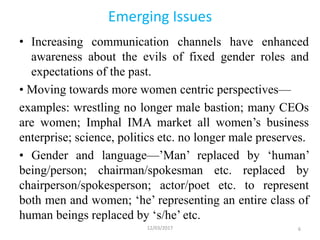 Emerging Issues
• Increasing communication channels have enhanced
awareness about the evils of fixed gender roles and
expectations of the past.
• Moving towards more women centric perspectives—
examples: wrestling no longer male bastion; many CEOs
are women; Imphal IMA market all women’s business
enterprise; science, politics etc. no longer male preserves.
• Gender and language—’Man’ replaced by ‘human’
being/person; chairman/spokesman etc. replaced by
chairperson/spokesperson; actor/poet etc. to represent
both men and women; ‘he’ representing an entire class of
human beings replaced by ‘s/he’ etc.
12/03/2017 6
 