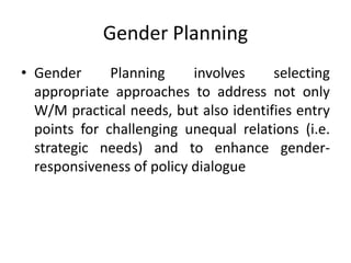 Gender Planning
• Gender Planning involves selecting
appropriate approaches to address not only
W/M practical needs, but also identifies entry
points for challenging unequal relations (i.e.
strategic needs) and to enhance gender-
responsiveness of policy dialogue
 