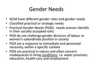 Gender Needs
• W/M have different gender roles and gender needs
• Classified practical or strategic needs
• Practical Gender Needs (PGN): needs women identify
in their socially accepted roles
• PGN do not challenge gender divisions of labour or
women’s subordinate position in society
• PGN are a response to immediate and perceived
necessity, within a specific context
• PGN are practical in nature and often concern
inadequacies in living conditions, i.e. water provision,
education, health care and employment
 