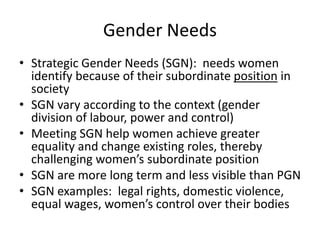 Gender Needs
• Strategic Gender Needs (SGN): needs women
identify because of their subordinate position in
society
• SGN vary according to the context (gender
division of labour, power and control)
• Meeting SGN help women achieve greater
equality and change existing roles, thereby
challenging women’s subordinate position
• SGN are more long term and less visible than PGN
• SGN examples: legal rights, domestic violence,
equal wages, women’s control over their bodies
 