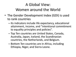 A Global View:
Women around the World
• The Gender Development Index (GDI) is used
to rank countries
– Its indicators include life expectancy, educational
attainment, income, and “intentional commitment
to equality principles and policies”.
– Top Ten countries are United States, Canada,
Australia, Japan, Iceland, the Scandinavian
countries, the Netherlands, and Belgium.
– Bottom Ten countries are in Africa, including
Ethiopia, Niger, and Sierra Leone.
 