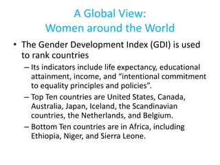 A Global View:
Women around the World
• The Gender Development Index (GDI) is used
to rank countries
– Its indicators include life expectancy, educational
attainment, income, and “intentional commitment
to equality principles and policies”.
– Top Ten countries are United States, Canada,
Australia, Japan, Iceland, the Scandinavian
countries, the Netherlands, and Belgium.
– Bottom Ten countries are in Africa, including
Ethiopia, Niger, and Sierra Leone.
 
