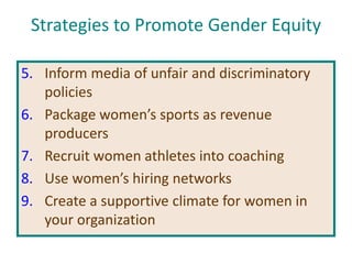 Strategies to Promote Gender Equity
5. Inform media of unfair and discriminatory
policies
6. Package women’s sports as revenue
producers
7. Recruit women athletes into coaching
8. Use women’s hiring networks
9. Create a supportive climate for women in
your organization
 