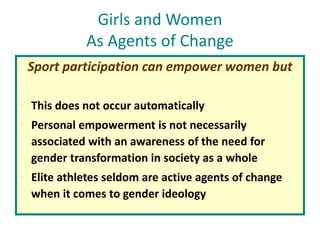 Girls and Women
As Agents of Change
Sport participation can empower women but
• This does not occur automatically
• Personal empowerment is not necessarily
associated with an awareness of the need for
gender transformation in society as a whole
• Elite athletes seldom are active agents of change
when it comes to gender ideology
 
