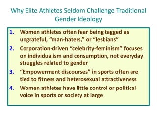 Why Elite Athletes Seldom Challenge Traditional
Gender Ideology
1. Women athletes often fear being tagged as
ungrateful, “man-haters,” or “lesbians”
2. Corporation-driven “celebrity-feminism” focuses
on individualism and consumption, not everyday
struggles related to gender
3. “Empowerment discourses” in sports often are
tied to fitness and heterosexual attractiveness
4. Women athletes have little control or political
voice in sports or society at large
 