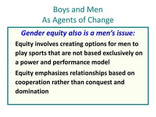 Boys and Men
As Agents of Change
Gender equity also is a men’s issue:
• Equity involves creating options for men to
play sports that are not based exclusively on
a power and performance model
• Equity emphasizes relationships based on
cooperation rather than conquest and
domination
 