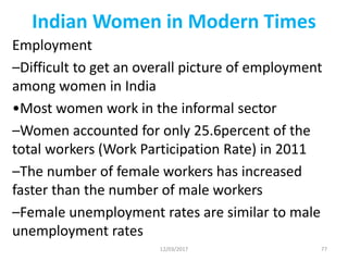 Indian Women in Modern Times
Employment
–Difficult to get an overall picture of employment
among women in India
•Most women work in the informal sector
–Women accounted for only 25.6percent of the
total workers (Work Participation Rate) in 2011
–The number of female workers has increased
faster than the number of male workers
–Female unemployment rates are similar to male
unemployment rates
12/03/2017 77
 