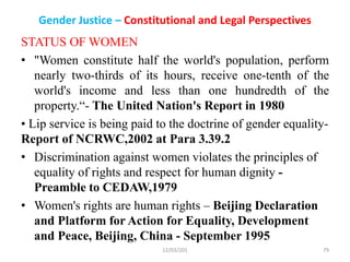 Gender Justice – Constitutional and Legal Perspectives
STATUS OF WOMEN
• "Women constitute half the world's population, perform
nearly two-thirds of its hours, receive one-tenth of the
world's income and less than one hundredth of the
property.“- The United Nation's Report in 1980
• Lip service is being paid to the doctrine of gender equality-
Report of NCRWC,2002 at Para 3.39.2
• Discrimination against women violates the principles of
equality of rights and respect for human dignity -
Preamble to CEDAW,1979
• Women's rights are human rights – Beijing Declaration
and Platform for Action for Equality, Development
and Peace, Beijing, China - September 1995
12/03/201 79
 