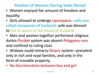 Position of Women During Vedic Period
• Women enjoyed fair amount of freedom and
equality
• Girls allowed to undergo Upanayana - wife was
called companion of husband- wife was blessed
to live as queen in the house of husband
• Men and women together performed religious
duties-Purdah system was absent-Polygamy-rare
and confined to ruling class
• Widows could remarry-Dowry system –prevalent
only in rich and royal families, and only in the
form of movable property.
• No discrimination between boy and girl
12/03/2017 80
 
