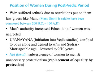 Position of Women During Post-Vedic Period
• W/m suffered setback due to restrictions put on them
law givers like Manu (Manu Smriti is said to have been
composed between 200 B.C. – 100 A.D)
• Man’s authority increased-Education of women was
neglected
• UPANAYANA (initiation into Vedic studies)-confined
to boys alone and denied to w/m and Sudras-
Marriageable age – lowered to 9/10 years
• Net Result : subservience of women to men &
unnecessary protectionism (replacement of equality by
protection)
12/03/2017 81
 