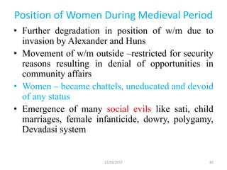 Position of Women During Medieval Period
• Further degradation in position of w/m due to
invasion by Alexander and Huns
• Movement of w/m outside –restricted for security
reasons resulting in denial of opportunities in
community affairs
• Women – became chattels, uneducated and devoid
of any status
• Emergence of many social evils like sati, child
marriages, female infanticide, dowry, polygamy,
Devadasi system
12/03/2017 82
 