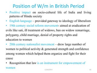 Position of W/m in British Period
• Positive impact on socio-cultural life of India and living
patterns of Hindu society
• English language – provided gateway to ideology of liberalism
• 19th century social reform movement- aimed at eradication of
evils like sati, ill treatment of widows, ban on widow remarriage,
polygamy, child marriage, denial of property rights and
education to women
• 20th century nationalist movement – drew large number of
women to political activity & generated strength and confidence
among women which helped them organize and fight for their
cause
• Recognition that law is an instrument for empowerment of
women 12/03/2017 83
 