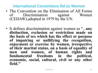 International Conventions Rel.to Women
• The Convention on the Elimination of All Forms
of Discrimination against Women
(CEDAW),adopted in 1979 by the UN.
• It defines discrimination against women as "...any
distinction, exclusion or restriction made on
the basis of sex which has the effect or purpose
of impairing or nullifying the recognition,
enjoyment or exercise by women, irrespective
of their marital status, on a basis of equality of
men and women, of human rights and
fundamental freedoms in the political,
economic, social, cultural, civil or any other
field."
12/03/2017 85
 