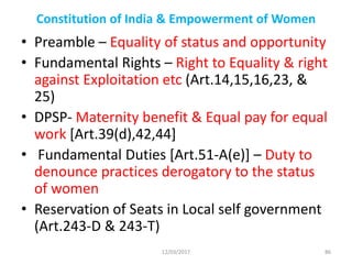 Constitution of India & Empowerment of Women
• Preamble – Equality of status and opportunity
• Fundamental Rights – Right to Equality & right
against Exploitation etc (Art.14,15,16,23, &
25)
• DPSP- Maternity benefit & Equal pay for equal
work [Art.39(d),42,44]
• Fundamental Duties [Art.51-A(e)] – Duty to
denounce practices derogatory to the status
of women
• Reservation of Seats in Local self government
(Art.243-D & 243-T)
12/03/2017 86
 
