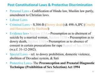 Post Constitutional Laws & Protective Discrimination
• Personal Laws - Codification of Hindu law, Muslim law partly,
amendment to Christian laws
• Labour Laws
• Criminal Laws – S.304-B (Dowry death) & 498-A,IPC (Cruelty
and Harassment by Husband)
• Evidence law- Section 113A - Presumption as to abetment of
suicide by a married woman, Section 113B - Presumption as to
dowry death, Section 114A - Presumption as to absence of
consent in certain prosecutions for rape Repeal of Sec.155(4)
(w.e.f. 31-12-2002).
• Special Laws – rel. to dowry prohibition, domestic violence,
abolition of Devadasi system, & Sati
• Protective Laws- The Preconception and Prenatal Diagnostic
Technique (Prohibition of Sex Selection) Act 1994
12/03/2017 87
 