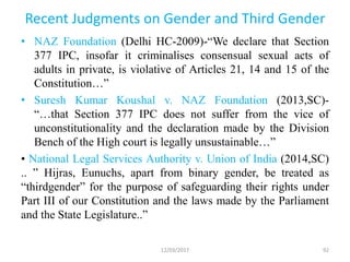 Recent Judgments on Gender and Third Gender
• NAZ Foundation (Delhi HC-2009)-“We declare that Section
377 IPC, insofar it criminalises consensual sexual acts of
adults in private, is violative of Articles 21, 14 and 15 of the
Constitution…”
• Suresh Kumar Koushal v. NAZ Foundation (2013,SC)-
“…that Section 377 IPC does not suffer from the vice of
unconstitutionality and the declaration made by the Division
Bench of the High court is legally unsustainable…”
• National Legal Services Authority v. Union of India (2014,SC)
.. ” Hijras, Eunuchs, apart from binary gender, be treated as
“thirdgender” for the purpose of safeguarding their rights under
Part III of our Constitution and the laws made by the Parliament
and the State Legislature..”
12/03/2017 92
 