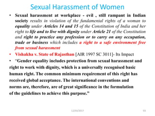 Sexual Harassment of Women
• Sexual harassment at workplace - evil , still rampant in Indian
society results in violation of the fundamental rights of a woman to
equality under Articles 14 and 15 of the Constitution of India and her
right to life and to live with dignity under Article 21 of the Constitution
and right to practice any profession or to carry on any occupation,
trade or business which includes a right to a safe environment free
from sexual harassment
• Vishakha v. State of Rajasthan [AIR 1997 SC 3011]- Its Impact
• “Gender equality includes protection from sexual harassment and
right to work with dignity, which is a universally recognised basic
human right. The common minimum requirement of this right has
received global acceptance. The international conventions and
norms are, therefore, are of great significance in the formulation
of the guidelines to achieve this purpose.”
12/03/2017 93
 