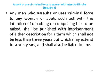 Assault or use of criminal force to woman with intent to Disrobe
(Sec.354-B)
• Any man who assaults or uses criminal force
to any woman or abets such act with the
intention of disrobing or compelling her to be
naked, shall be punished with imprisonment
of either description for a term which shall not
be less than three years but which may extend
to seven years, and shall also be liable to fine.
12/03/2017 96
 