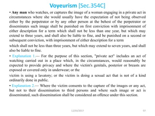Voyeurism [Sec.354C]
• Any man who watches, or captures the image of a woman engaging in a private act in
circumstances where she would usually have the expectation of not being observed
either by the perpetrator or by any other person at the behest of the perpetrator or
disseminates such image shall be punished on first conviction with imprisonment of
either description for a term which shall not be less than one year, but which may
extend to three years, and shall also be liable to fine, and be punished on a second or
subsequent conviction, with imprisonment of either description for a term
which shall not be less than three years, but which may extend to seven years, and shall
also be liable to fine.
• Explanation 1.— For the purpose of this section, "private act" includes an act of
watching carried out in a place which, in the circumstances, would reasonably be
expected to provide privacy and where the victim's genitals, posterior or breasts are
exposed or covered only in underwear; or the
victim is using a lavatory; or the victim is doing a sexual act that is not of a kind
ordinarily done in public.
• Explanation 2.— Where the victim consents to the capture of the images or any act,
but not to their dissemination to third persons and where such image or act is
disseminated, such dissemination shall be considered an offence under this section.
12/03/2017 97
 