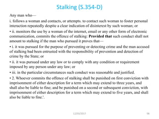 Stalking (S.354-D)
Any man who—
i. follows a woman and contacts, or attempts. to contact such woman to foster personal
interaction repeatedly despite a clear indication of disinterest by such woman; or
• ii. monitors the use by a woman of the internet, email or any other form of electronic
communication, commits the offence of stalking: Provided that such conduct shall not
amount to stalking if the man who pursued it proves that—
• i. it was pursued for the purpose of preventing or detecting crime and the man accused
of stalking bad been entrusted with the responsibility of prevention and detection of
crime by the State; or
• ii. it was pursued under any law or to comply with any condition or requirement
imposed by any person under any law; or
• iii. in the particular circumstances such conduct was reasonable and justified.
• 2. Whoever commits the offence of stalking shall be punished on first conviction with
imprisonment of either description for a term which may extend to three years, and
shall also be liable to fine; and be punished on a second or subsequent conviction, with
imprisonment of either description for a term which may extend to five years, and shall
also be liable to fine.'.
12/03/2017 98
 