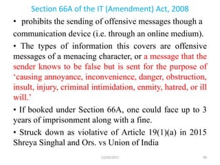Section 66A of the IT (Amendment) Act, 2008
• prohibits the sending of offensive messages though a
communication device (i.e. through an online medium).
• The types of information this covers are offensive
messages of a menacing character, or a message that the
sender knows to be false but is sent for the purpose of
‘causing annoyance, inconvenience, danger, obstruction,
insult, injury, criminal intimidation, enmity, hatred, or ill
will.’
• If booked under Section 66A, one could face up to 3
years of imprisonment along with a fine.
• Struck down as violative of Article 19(1)(a) in 2015
Shreya Singhal and Ors. vs Union of India
12/03/2017 99
 