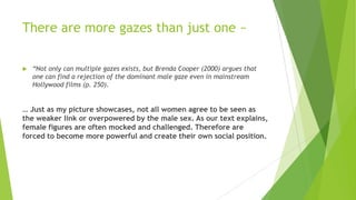 There are more gazes than just one ~


“Not only can multiple gazes exists, but Brenda Cooper (2000) argues that
one can find a rejection of the dominant male gaze even in mainstream
Hollywood films (p. 250).

… Just as my picture showcases, not all women agree to be seen as
the weaker link or overpowered by the male sex. As our text explains,
female figures are often mocked and challenged. Therefore are
forced to become more powerful and create their own social position.

 