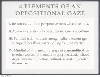 4 ELEMENTS OF AN
OPPOSITIONAL GAZE
I. Be conscious of the perspective from which we look.
II.Active awareness of how immersed one is in culture.
III. Political action- transforming media to encourage
change rather than just critiquing existing media.
IV. Mindful of how media engage in commodiﬁcation.
In other words, how media support institutionalized
discrimination by selling cultural, sexual, or gender
differences.
Friday, April 25, 14
 