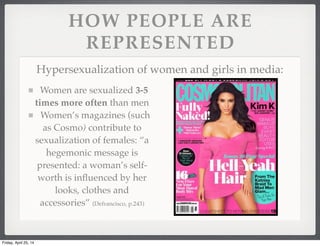 HOW PEOPLE ARE
REPRESENTED
Hypersexualization of women and girls in media:
Women are sexualized 3-5
times more often than men
Women’s magazines (such
as Cosmo) contribute to
sexualization of females: “a
hegemonic message is
presented: a woman’s self-
worth is inﬂuenced by her
looks, clothes and
accessories” (Defrancisco, p.243)
Friday, April 25, 14
 