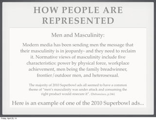 HOW PEOPLE ARE
REPRESENTED
Men and Masculinity:
The majority of 2010 Superbowl ads all seemed to have a common
theme of “men’s masculinity was under attack and consuming the
right product would resecure it”. (Defrancisco, p.246)
Modern media has been sending men the message that
their masculinity is in jeopardy- and they need to reclaim
it. Normative views of masculinity include ﬁve
characteristics: power by physical force, workplace
achievement, men being the family breadwinner,
frontier/outdoor men, and heterosexual.
Here is an example of one of the 2010 Superbowl ads...
Friday, April 25, 14
 