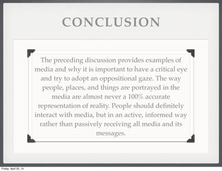 CONCLUSION
The preceding discussion provides examples of
media and why it is important to have a critical eye
and try to adopt an oppositional gaze. The way
people, places, and things are portrayed in the
media are almost never a 100% accurate
representation of reality. People should deﬁnitely
interact with media, but in an active, informed way
rather than passively receiving all media and its
messages.
Friday, April 25, 14
 