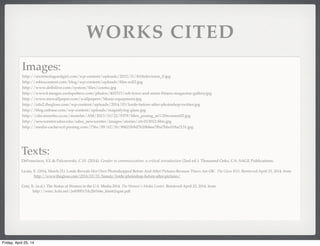 WORKS CITED
Images:
http://secretsofagoodgirl.com/wp-content/uploads/2012/11/810television_0.jpg
http://mbizcontent.com/blog/wp-content/uploads/ﬁlm-roll2.jpg
http://www.delhilive.com/system/ﬁles/cosmo.jpg
http://www4.images.coolspotters.com/photos/403315/rob-lowe-and-mens-ﬁtness-magazine-gallery.jpg
http://www.mrwallpaper.com/wallpapers/Music-equipment.jpg
http://cdn2.thegloss.com/wp-content/uploads/2014/03/lorde-before-after-photoshop-twitter.jpg
http://blog.onbase.com/wp-content/uploads/magnifying-glass.jpg
http://cdn.morefm.co.nz/morefm/AM/2013/10/22/9379/Men_posing_as%20women02.jpg
http://newscenter.sdsu.edu/sdsu_newscenter/images/stories/str-013012-ﬁlm.jpg
http://media-cache-ec0.pinimg.com/736x/89/62/1b/89621b9d7b20bbee7fba7bbc018a2131.jpg
Texts:
DeFrancisco, V.L & Palczewski, C.H. (2014). Gender in communication: a critical introduction (2nd ed.). Thousand Oaks, CA: SAGE Publications.
Licata, E. (2014, March 31). Lorde Reveals Her Own Photoshopped Before And After Pictures Because 'Flaws Are OK'. The Gloss RSS. Retrieved April 25, 2014, from
http://www.thegloss.com/2014/03/31/beauty/lorde-photoshop-before-after-pictures/
Gray, K. (n.d.). The Status of Women in the U.S. Media 2014. The Women's Media Center. Retrieved April 25, 2014, from
http://wmc.3cdn.net/2e85f9517dc2bf164e_htm62xgan.pdf
Friday, April 25, 14
 