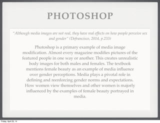 PHOTOSHOP
Photoshop is a primary example of media image
modiﬁcation. Almost every magazine modiﬁes pictures of the
featured people in one way or another. This creates unrealistic
body images for both males and females. The textbook
mentions female beauty as an example of media inﬂuence
over gender perceptions. Media plays a pivotal role in
deﬁning and reenforcing gender norms and expectations.
How women view themselves and other women is majorly
inﬂuenced by the examples of female beauty portrayed in
media.
“Although media images are not real, they have real effects on how people perceive sex
and gender” (Defrancisco, 2014, p.233)
Friday, April 25, 14
 
