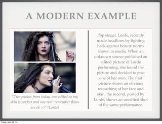 A MODERN EXAMPLE
Pop singer, Lorde, recently
made headlines by ﬁghting
back against beauty norms
shown in media. When an
unknown source published an
edited picture of Lorde
performing, she found the
picture and decided to post
one of her own. The ﬁrst
picture shows an obvious
retouching of her face and
skin; the second, posted by
Lorde, shows an unedited shot
of the same performance.
“Two photos from today, one edited so my
skin is perfect and one real. remember ﬂaws
are ok :-)” (Lorde)
Friday, April 25, 14
 