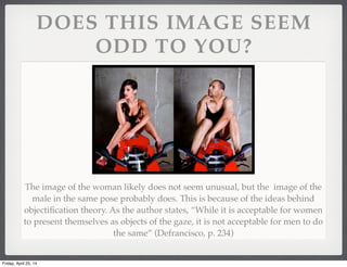 DOES THIS IMAGE SEEM
ODD TO YOU?
The image of the woman likely does not seem unusual, but the image of the
male in the same pose probably does. This is because of the ideas behind
objectiﬁcation theory. As the author states, “While it is acceptable for women
to present themselves as objects of the gaze, it is not acceptable for men to do
the same” (Defrancisco, p. 234)
Friday, April 25, 14
 