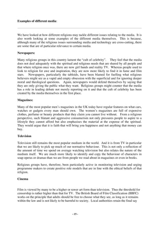 Examples of different media:



We have looked at how different religions may tackle different issues relating to the media. It is
also worth looking at some examples of the different media themselves. This is because,
although many of the religious issues surrounding media and technology are cross-cutting, there
are some that are of particular relevance to certain media.

Newspapers:

Many religious groups in this country lament the “cult of celebrity”. They feel that the media
does not deal adequately with the spiritual and religious needs that are shared by all people and
that where religion once was, there are now girl bands and reality TV. Whereas people used to
look to religion for awe and inspiration, they are now more likely to find it in fame and film
stars. Newspapers, particularly the tabloids, have been blamed for fuelling what religious
believers might see as a vapid and empty obsession with the superficial and for ignoring deeper
moral and theological questions. Again, newspapers would defend themselves by saying that
they are only giving the public what they want. Religious groups might counter that the media
has a role in leading debate not merely reporting on it and that the cult of celebrity has been
created by the media themselves in the first place.

Magazines:

Many of the most popular men’s magazines in the UK today have regular features on what cars,
watches or gadgets every man should own. The women’s magazines are full of expensive
clothes, perfume or beauty products that they claim you cannot live without. From a religious
perspective, such blatant and aggressive consumerism not only pressures people to aspire to a
lifestyle they cannot afford but also emphasises the material at the expense of the spiritual.
They would argue that it is faith that will bring you happiness and not anything that money can
buy.

Television

Television still remains the most popular medium in the world. And it is from TV in particular
that we are likely to pick up much of our normative behaviour. This is not only a reflection of
the amount of time we spend on average watching television but also relates the nature of the
medium itself. We are much more likely to identify and copy the behaviour of characters in
soap operas or dramas than we are from people we read about in magazines or even in books.

Religious groups have, therefore, been particularly active in monitoring television and urging
programme makers to create positive role models that are in line with the ethical beliefs of that
religion.

Cinema


Film is viewed by many to be a higher or rawer art form than television. Thus the threshold for
censorship is rather higher than that for TV. The British Board of Film Classification (BBFC)
works on the principle that adults should be free to choose what they see, as long as it remains
within the law and is not likely to be harmful to society. Local authorities retain the final say



                                           - 15 -
 