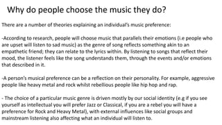 Why do people choose the music they do? 
There are a number of theories explaining an individual’s music preference: 
-According to research, people will choose music that parallels their emotions (i.e people who 
are upset will listen to sad music) as the genre of song reflects something akin to an 
empathetic friend; they can relate to the lyrics within. By listening to songs that reflect their 
mood, the listener feels like the song understands them, through the events and/or emotions 
that described in it. 
-A person’s musical preference can be a reflection on their personality. For example, aggressive 
people like heavy metal and rock whilst rebellious people like hip hop and rap. 
- The choice of a particular music genre is driven mostly by our social identity (e.g if you see 
yourself as intellectual you will prefer Jazz or Classical, if you are a rebel you will have a 
preference for Rock and Heavy Metal), with external influences like social groups and 
mainstream listening also affecting what an individual will listen to. 
 
