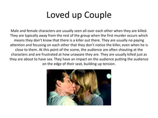 Loved up Couple
Male and female characters are usually seen all over each other when they are killed.
They are typically away from the rest of the group when the first murder occurs which
means they don’t know that there is a killer out there. They are usually no paying
attention and focusing on each other that they don’t notice the killer, even when he is
close to them. At this point of the scene, the audience are often shouting at the
characters and are frustrated at how unaware they are. They are usually killed just as
they are about to have sex. They have an impact on the audience putting the audience
on the edge of their seat, building up tension.
 