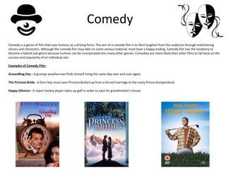 Comedy
Comedy is a genre of film that uses humour as a driving force. The aim of a comedy film is to illicit laughter from the audience through entertaining
stories and characters. Although the comedy film may take on some serious material, most have a happy ending. Comedy film has the tendency to
become a hybrid sub-genre because humour can be incorporated into many other genres. Comedies are more likely than other films to fall back on the
success and popularity of an individual star.
Examples of Comedy Film:
Groundhog Day - A grumpy weatherman finds himself living the same day over and over again.
The Princess Bride - A farm boy must save Princess Buttercup from a forced marriage to the nasty Prince Humperdinck.
Happy Gilmore - A reject hockey player takes up golf in order to save his grandmother’s house.
 